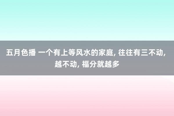 五月色播 一个有上等风水的家庭， 往往有三不动， 越不动， 福分就越多