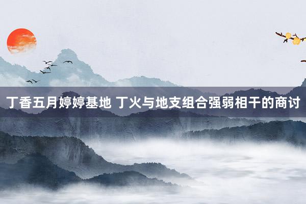 丁香五月婷婷基地 丁火与地支组合强弱相干的商讨