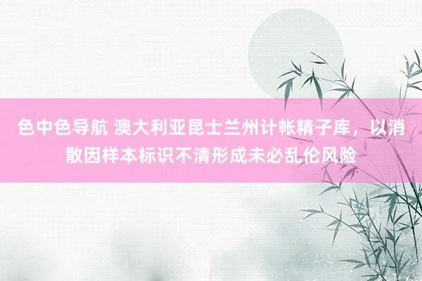 色中色导航 澳大利亚昆士兰州计帐精子库，以消散因样本标识不清形成未必乱伦风险