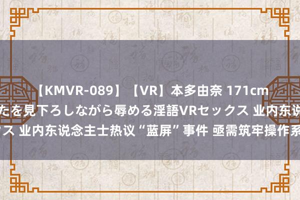 【KMVR-089】【VR】本多由奈 171cm高身長の美脚痴女があなたを見下ろしながら辱める淫語VRセックス 业内东说念主士热议“蓝屏”事件 亟需筑牢操作系统底座安全