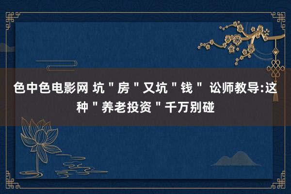 色中色电影网 坑＂房＂又坑＂钱＂ 讼师教导:这种＂养老投资＂千万别碰