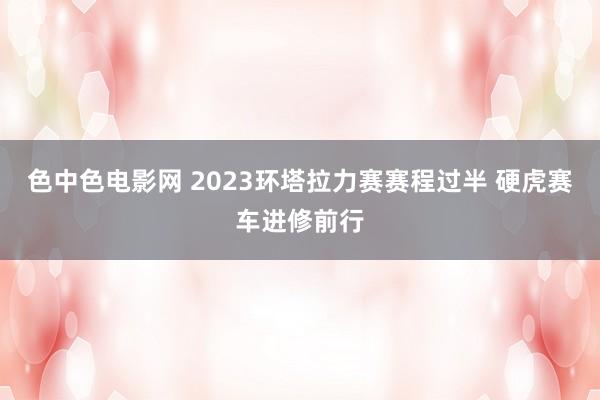 色中色电影网 2023环塔拉力赛赛程过半 硬虎赛车进修前行