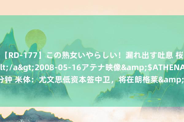 【RD-177】この熟女いやらしい！漏れ出す吐息 桜色に染まる肌</a>2008-05-16アテナ映像&$ATHENA116分钟 米体：尤文思低资本签中卫，将在朗格莱&基维奥尔&苏塔洛中作念选拔
