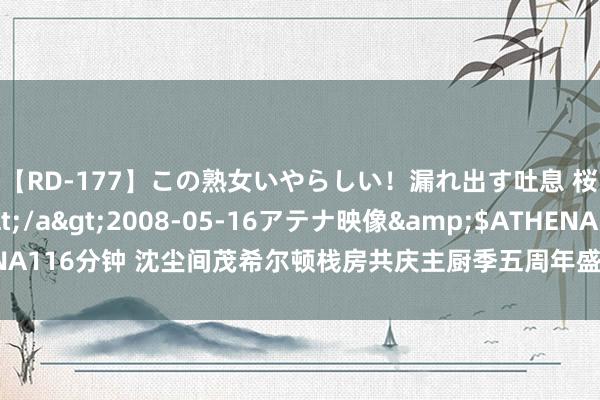 【RD-177】この熟女いやらしい！漏れ出す吐息 桜色に染まる肌</a>2008-05-16アテナ映像&$ATHENA116分钟 沈尘间茂希尔顿栈房共庆主厨季五周年盛京中餐厅匠心呈现纯正辽菜