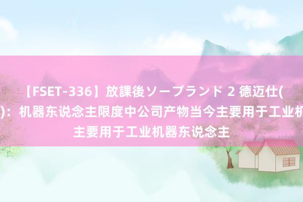 【FSET-336】放課後ソープランド 2 德迈仕(301007.SZ)：机器东说念主限度中公司产物当今主要用于工业机器东说念主