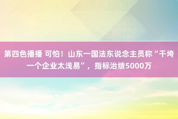 第四色播播 可怕！山东一国法东说念主员称“干垮一个企业太浅易”，指标治绩5000万
