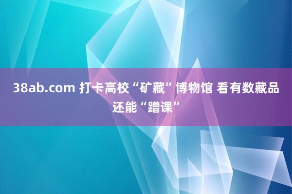38ab.com 打卡高校“矿藏”博物馆 看有数藏品还能“蹭课”