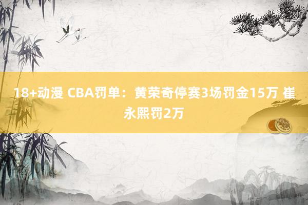 18+动漫 CBA罚单：黄荣奇停赛3场罚金15万 崔永熙罚2万