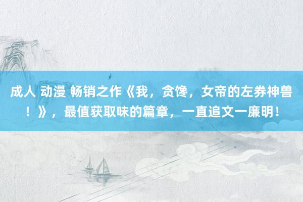 成人 动漫 畅销之作《我，贪馋，女帝的左券神兽！》，最值获取味的篇章，一直追文一廉明！