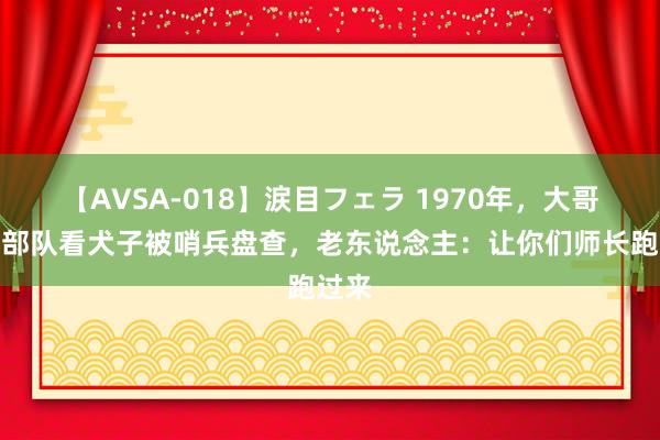 【AVSA-018】涙目フェラ 1970年，大哥爷去部队看犬子被哨兵盘查，老东说念主：让你们师长跑过来