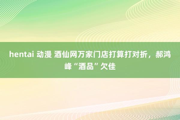 hentai 动漫 酒仙网万家门店打算打对折，郝鸿峰“酒品”欠佳
