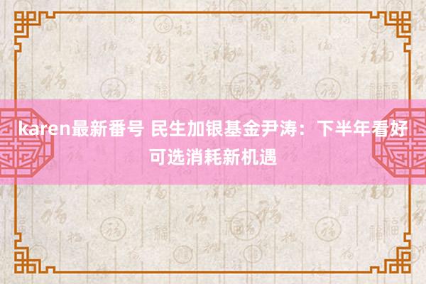 karen最新番号 民生加银基金尹涛：下半年看好可选消耗新机遇