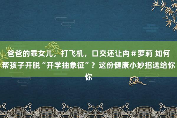 爸爸的乖女儿，打飞机，口交还让禸＃萝莉 如何帮孩子开脱“开学抽象征”？这份健康小妙招送给你
