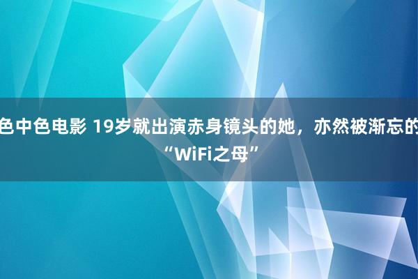 色中色电影 19岁就出演赤身镜头的她，亦然被渐忘的“WiFi之母”